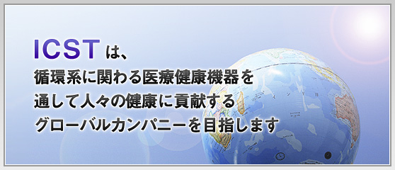 ICSTは、循環系に関わる医療健康機器を通して人々の健康に貢献するグローバルカンパニーを目指します